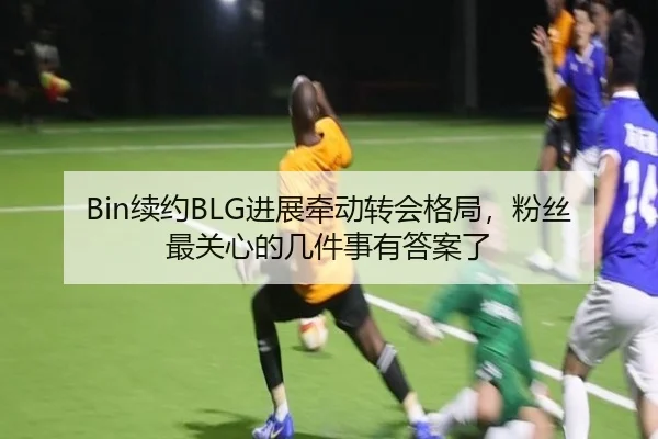 Bin续约BLG进展牵动转会格局，粉丝最关心的几件事有答案了
